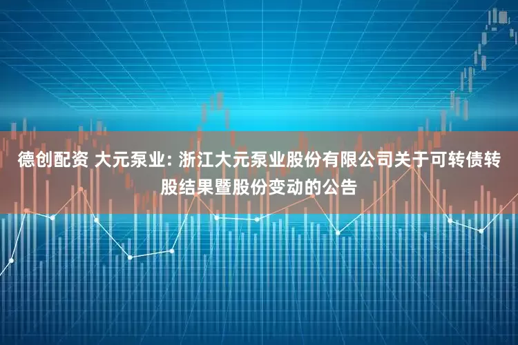 德创配资 大元泵业: 浙江大元泵业股份有限公司关于可转债转股结果暨股份变动的公告