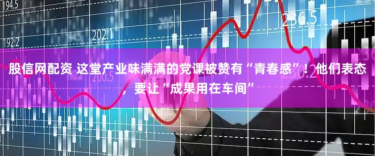 股信网配资 这堂产业味满满的党课被赞有“青春感”！他们表态，要让“成果用在车间”