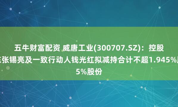 五牛财富配资 威唐工业(300707.SZ)：控股股东张锡亮及一致行动人钱光红拟减持合计不超1.945%股份