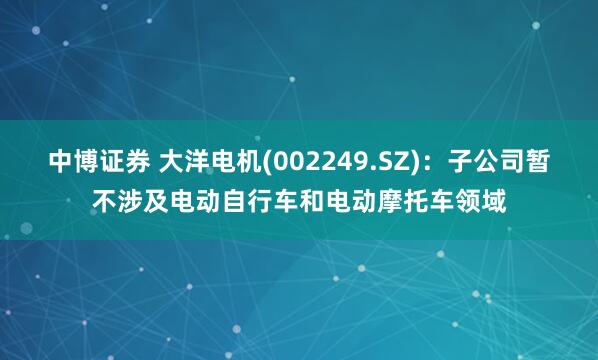 中博证券 大洋电机(002249.SZ)：子公司暂不涉及电动自行车和电动摩托车领域