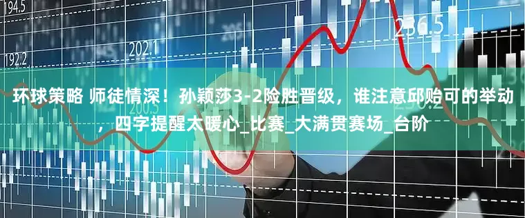 环球策略 师徒情深！孙颖莎3-2险胜晋级，谁注意邱贻可的举动，四字提醒太暖心_比赛_大满贯赛场_台阶