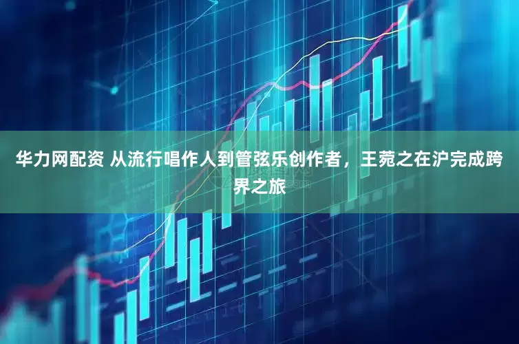华力网配资 从流行唱作人到管弦乐创作者，王菀之在沪完成跨界之旅