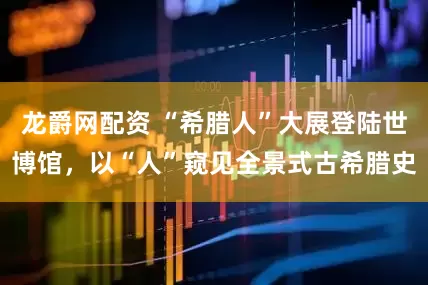 龙爵网配资 “希腊人”大展登陆世博馆，以“人”窥见全景式古希腊史