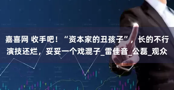 嘉喜网 收手吧！“资本家的丑孩子”，长的不行演技还烂，妥妥一个戏混子_雷佳音_公磊_观众