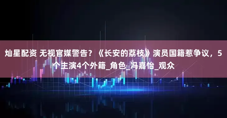 灿星配资 无视官媒警告？《长安的荔枝》演员国籍惹争议，5个主演4个外籍_角色_冯嘉怡_观众