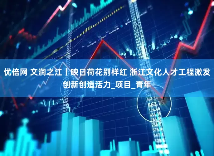 优倍网 文润之江丨映日荷花别样红 浙江文化人才工程激发创新创造活力_项目_青年