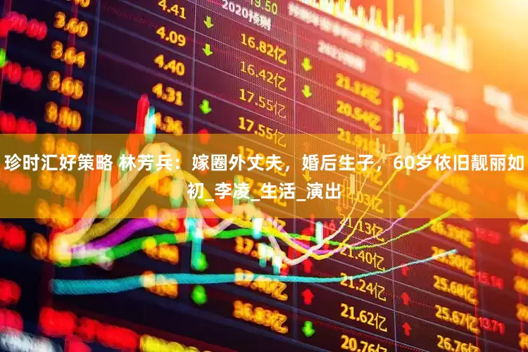 珍时汇好策略 林芳兵：嫁圈外丈夫，婚后生子，60岁依旧靓丽如初_李凌_生活_演出