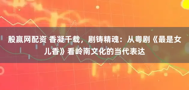 股赢网配资 香凝千载，剧铸精魂：从粤剧《最是女儿香》看岭南文化的当代表达