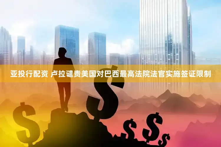 亚投行配资 卢拉谴责美国对巴西最高法院法官实施签证限制