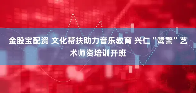 金股宝配资 文化帮扶助力音乐教育 兴仁“鹭警”艺术师资培训开班
