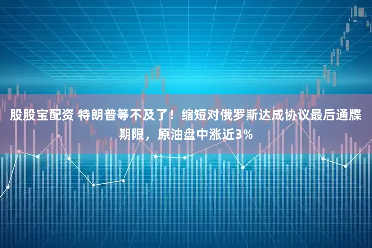 股股宝配资 特朗普等不及了！缩短对俄罗斯达成协议最后通牒期限，原油盘中涨近3%