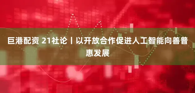 巨港配资 21社论丨以开放合作促进人工智能向善普惠发展