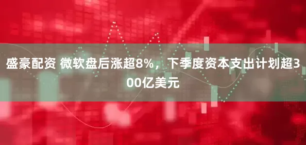 盛豪配资 微软盘后涨超8%，下季度资本支出计划超300亿美元