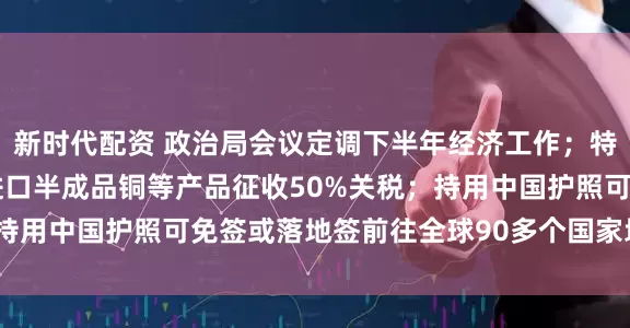 新时代配资 政治局会议定调下半年经济工作；特朗普宣布8月1日起对进口半成品铜等产品征收50%关税；持用中国护照可免签或落地签前往全球90多个国家地区丨早报