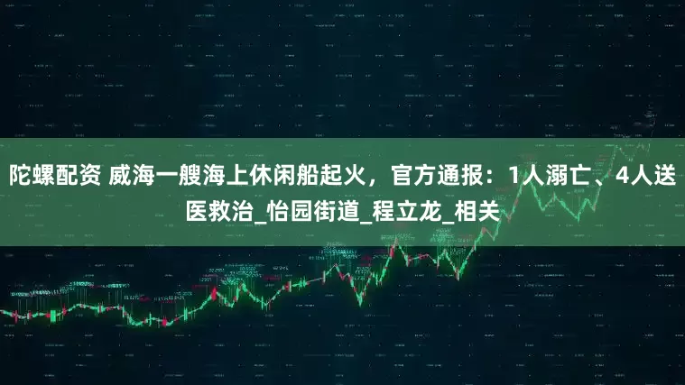 陀螺配资 威海一艘海上休闲船起火，官方通报：1人溺亡、4人送医救治_怡园街道_程立龙_相关