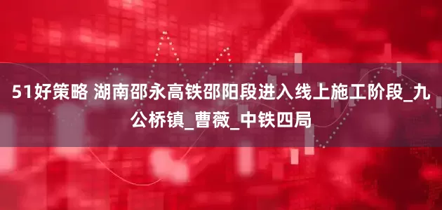 51好策略 湖南邵永高铁邵阳段进入线上施工阶段_九公桥镇_曹薇_中铁四局