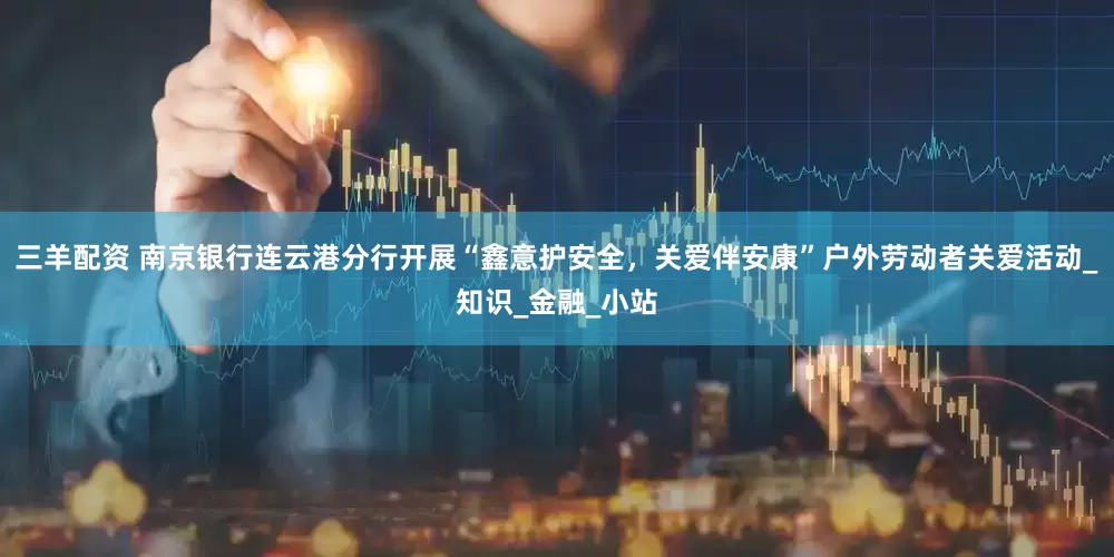 三羊配资 南京银行连云港分行开展“鑫意护安全，关爱伴安康”户外劳动者关爱活动_知识_金融_小站