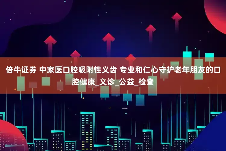 倍牛证券 中家医口腔吸附性义齿 专业和仁心守护老年朋友的口腔健康_义诊_公益_检查