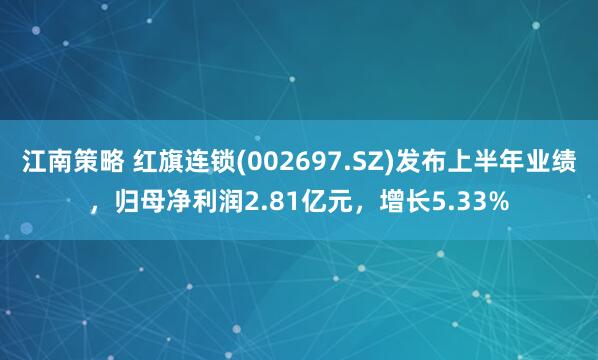 江南策略 红旗连锁(002697.SZ)发布上半年业绩，归母净利润2.81亿元，增长5.33%