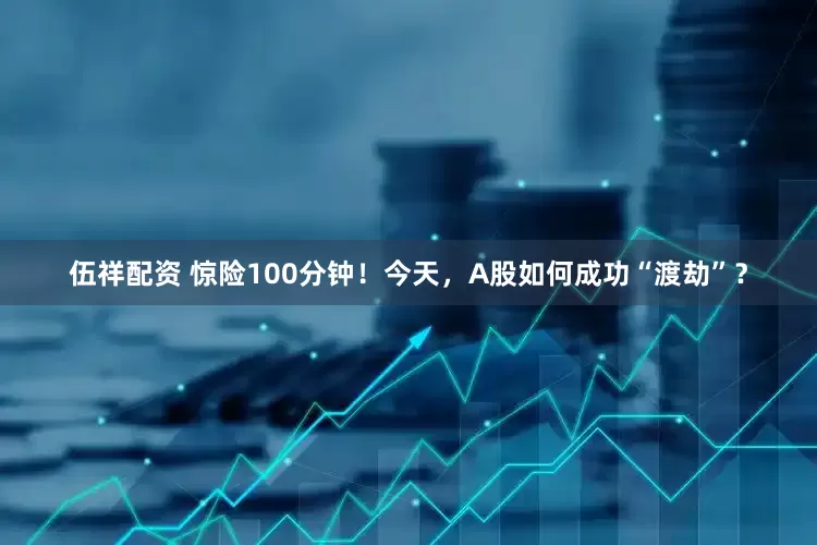 伍祥配资 惊险100分钟！今天，A股如何成功“渡劫”？