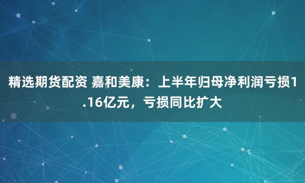 精选期货配资 嘉和美康：上半年归母净利润亏损1.16亿元，亏损同比扩大
