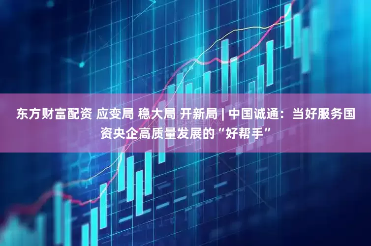 东方财富配资 应变局 稳大局 开新局 | 中国诚通：当好服务国资央企高质量发展的“好帮手”