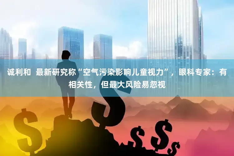 诚利和  最新研究称“空气污染影响儿童视力”，眼科专家：有相关性，但最大风险易忽视