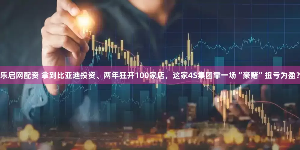 乐启网配资 拿到比亚迪投资、两年狂开100家店，这家4S集团靠一场“豪赌”扭亏为盈？