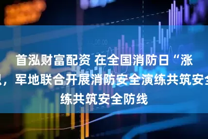 首泓财富配资 在全国消防日“涨”知识，军地联合开展消防安全演练共筑安全防线