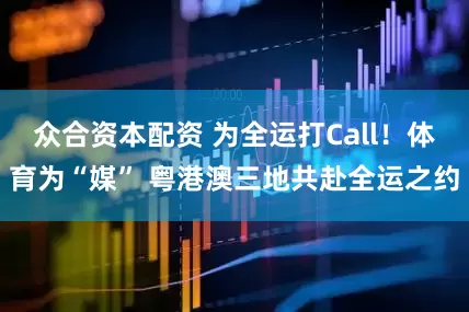 众合资本配资 为全运打Call！体育为“媒” 粤港澳三地共赴全运之约
