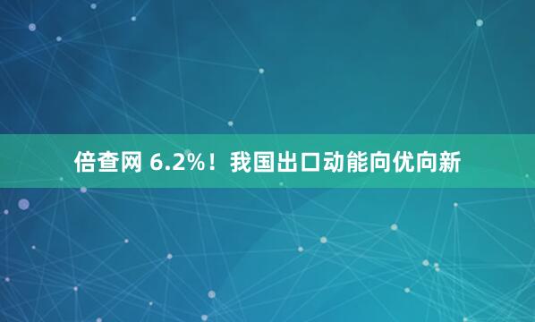 倍查网 6.2%！我国出口动能向优向新