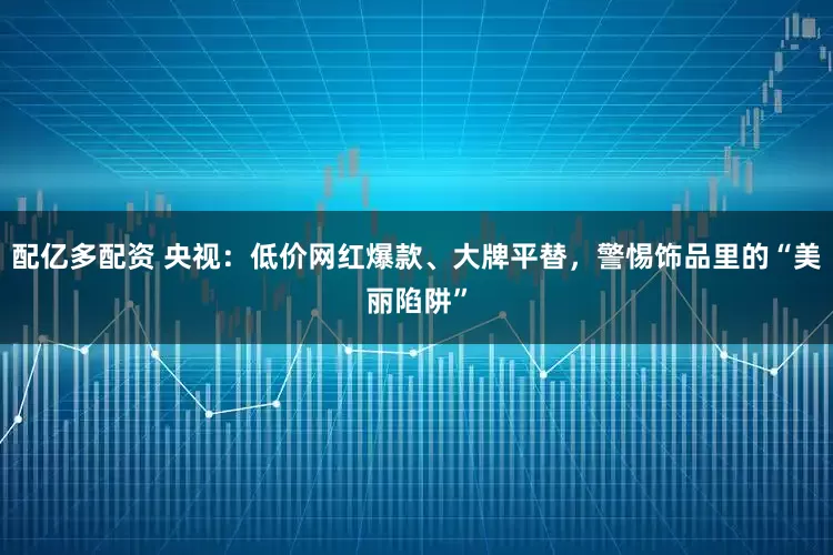 配亿多配资 央视：低价网红爆款、大牌平替，警惕饰品里的“美丽陷阱”