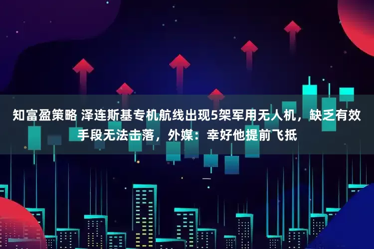 知富盈策略 泽连斯基专机航线出现5架军用无人机，缺乏有效手段无法击落，外媒：幸好他提前飞抵