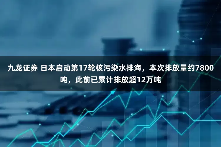 九龙证券 日本启动第17轮核污染水排海，本次排放量约7800吨，此前已累计排放超12万吨