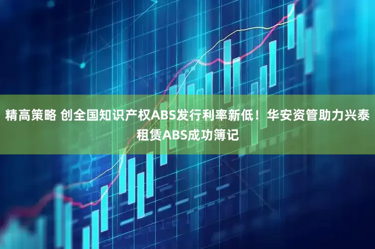 精高策略 创全国知识产权ABS发行利率新低！华安资管助力兴泰租赁ABS成功簿记