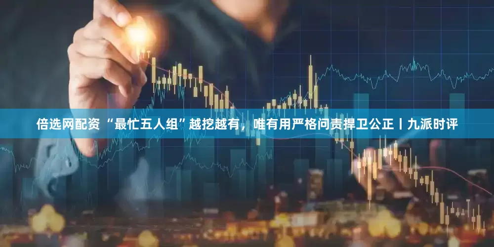 倍选网配资 “最忙五人组”越挖越有，唯有用严格问责捍卫公正丨九派时评