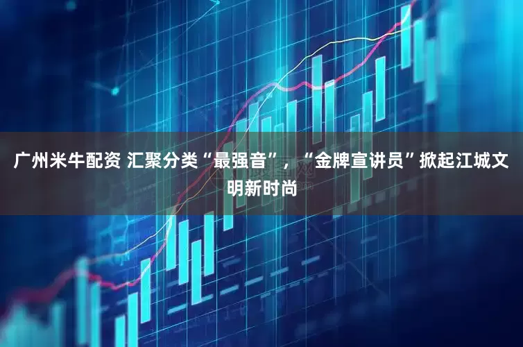 广州米牛配资 汇聚分类“最强音”，“金牌宣讲员”掀起江城文明新时尚