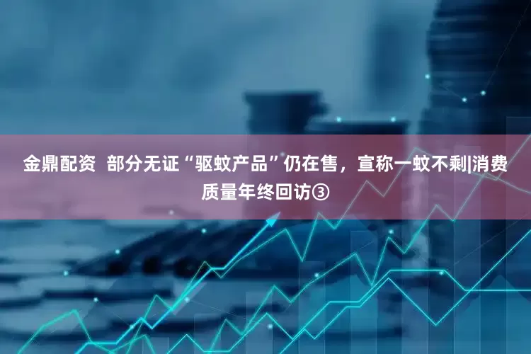 金鼎配资  部分无证“驱蚊产品”仍在售，宣称一蚊不剩|消费质量年终回访③