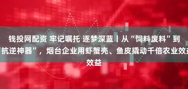 钱投网配资 牢记嘱托 逐梦深蓝丨从“饲料废料”到“抗逆神器”，烟台企业用虾蟹壳、鱼皮撬动千倍农业效益