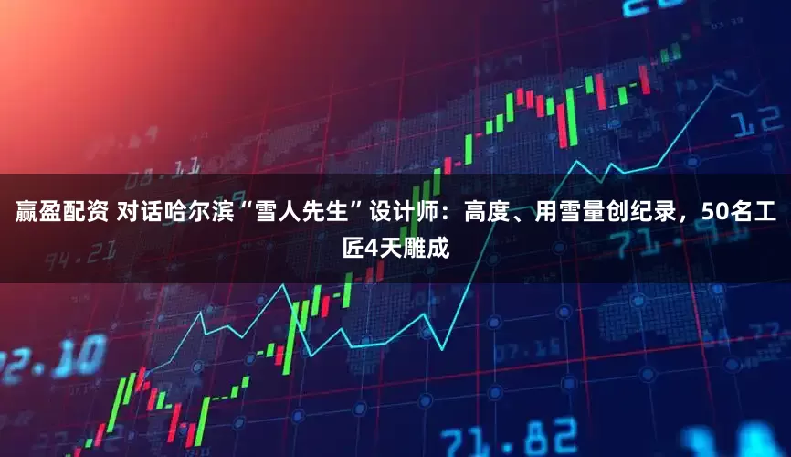 赢盈配资 对话哈尔滨“雪人先生”设计师：高度、用雪量创纪录，50名工匠4天雕成