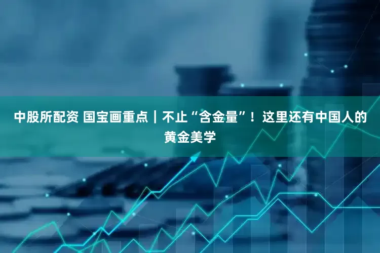 中股所配资 国宝画重点｜不止“含金量”！这里还有中国人的黄金美学