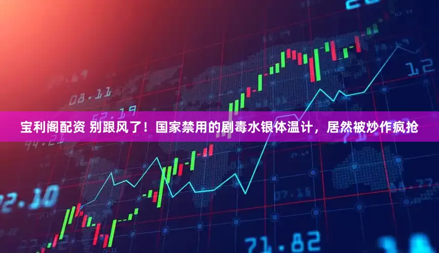 宝利阁配资 别跟风了！国家禁用的剧毒水银体温计，居然被炒作疯抢