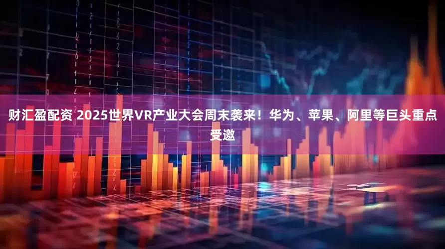 财汇盈配资 2025世界VR产业大会周末袭来！华为、苹果、阿里等巨头重点受邀
