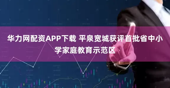 华力网配资APP下载 平泉宽城获评首批省中小学家庭教育示范区
