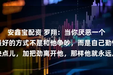 安鑫宝配资 罗翔：当你厌恶一个人，表达厌恶最好的方式不是和他争吵，而是自己勤快点儿，加把劲离开他，那样他就永远从你的生活中消失了