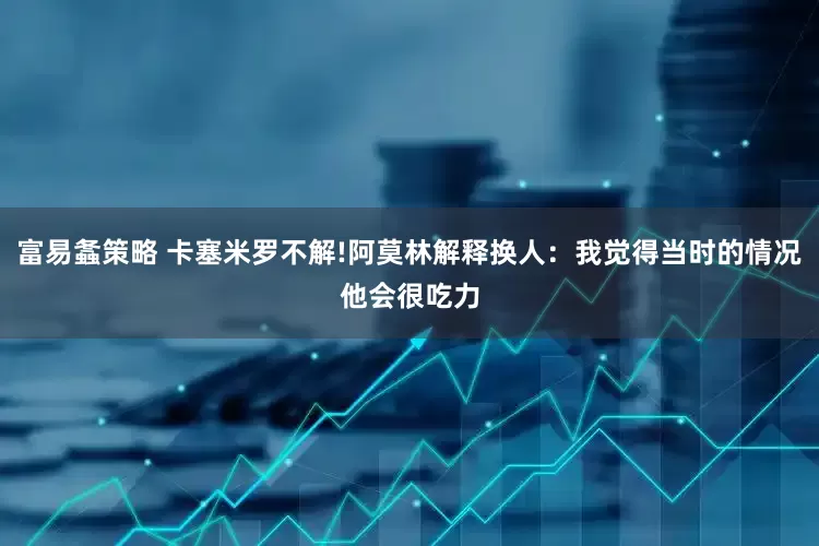 富易螽策略 卡塞米罗不解!阿莫林解释换人：我觉得当时的情况他会很吃力