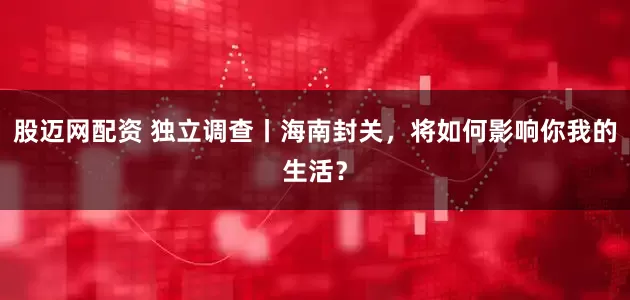 股迈网配资 独立调查丨海南封关，将如何影响你我的生活？