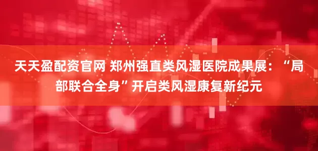 天天盈配资官网 郑州强直类风湿医院成果展：“局部联合全身”开启类风湿康复新纪元
