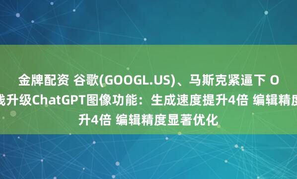 金牌配资 谷歌(GOOGL.US)、马斯克紧逼下 OpenAI火线升级ChatGPT图像功能：生成速度提升4倍 编辑精度显著优化
