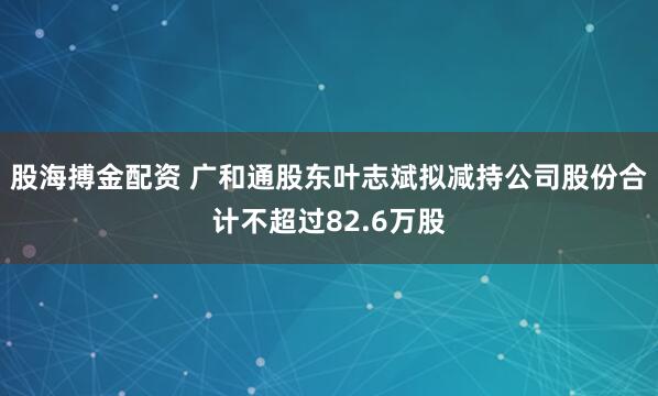 股海搏金配资 广和通股东叶志斌拟减持公司股份合计不超过82.6万股